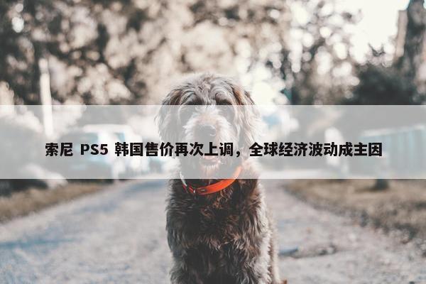 索尼 PS5 韩国售价再次上调，全球经济波动成主因