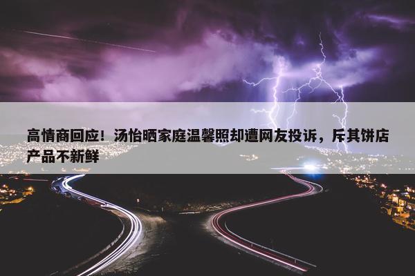 高情商回应！汤怡晒家庭温馨照却遭网友投诉，斥其饼店产品不新鲜