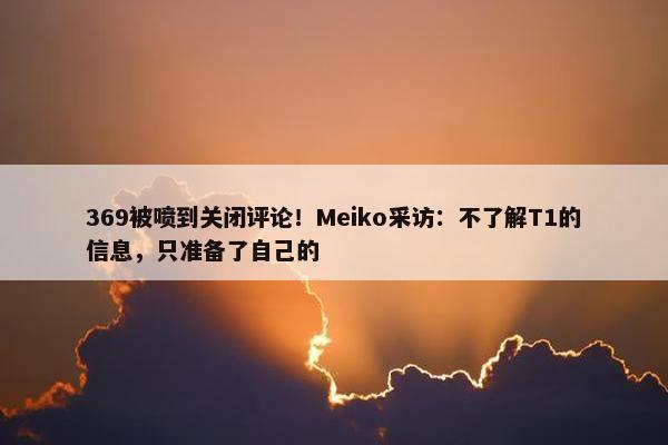 369被喷到关闭评论！Meiko采访：不了解T1的信息，只准备了自己的