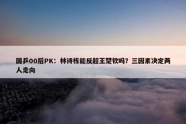 国乒00后PK：林诗栋能反超王楚钦吗？三因素决定两人走向