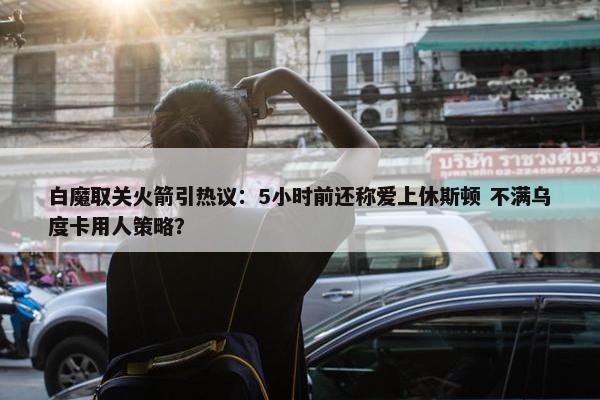 白魔取关火箭引热议：5小时前还称爱上休斯顿 不满乌度卡用人策略？