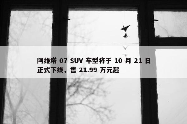 阿维塔 07 SUV 车型将于 10 月 21 日正式下线，售 21.99 万元起