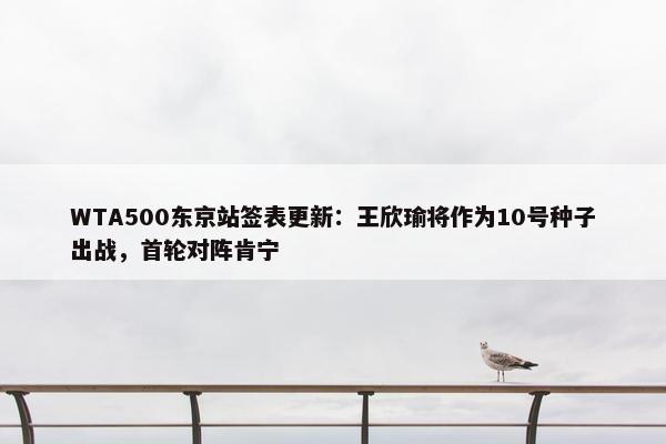 WTA500东京站签表更新：王欣瑜将作为10号种子出战，首轮对阵肯宁