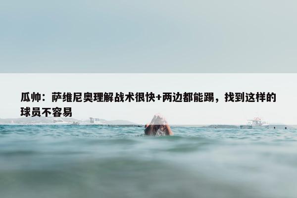 瓜帅：萨维尼奥理解战术很快+两边都能踢，找到这样的球员不容易