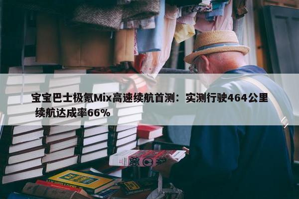 宝宝巴士极氪Mix高速续航首测：实测行驶464公里 续航达成率66%