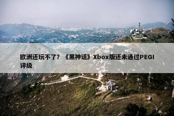 欧洲还玩不了？《黑神话》Xbox版还未通过PEGI评级