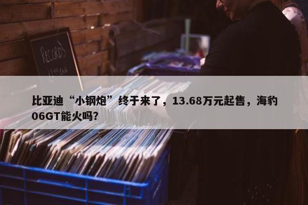 比亚迪“小钢炮”终于来了，13.68万元起售，海豹06GT能火吗？