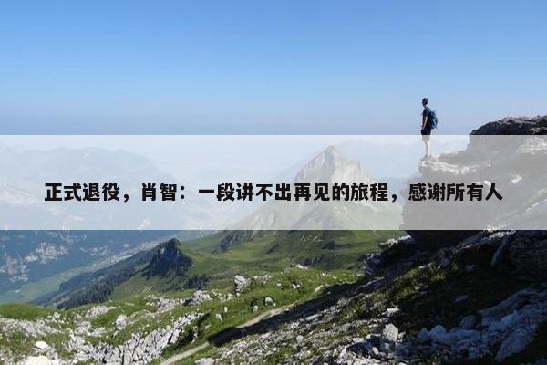 正式退役，肖智：一段讲不出再见的旅程，感谢所有人