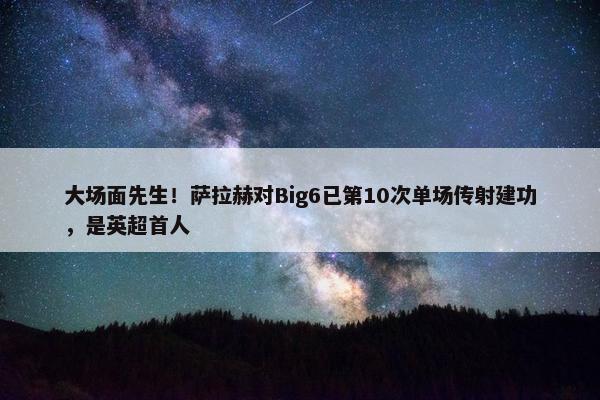 大场面先生！萨拉赫对Big6已第10次单场传射建功，是英超首人