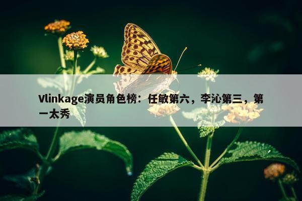 Vlinkage演员角色榜：任敏第六，李沁第三，第一太秀