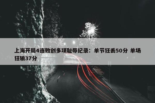 上海开局4连败创多项耻辱纪录：单节狂丢50分 单场狂输37分