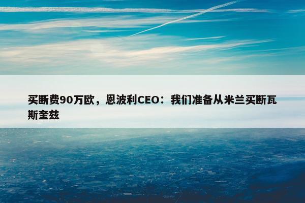 买断费90万欧，恩波利CEO：我们准备从米兰买断瓦斯奎兹