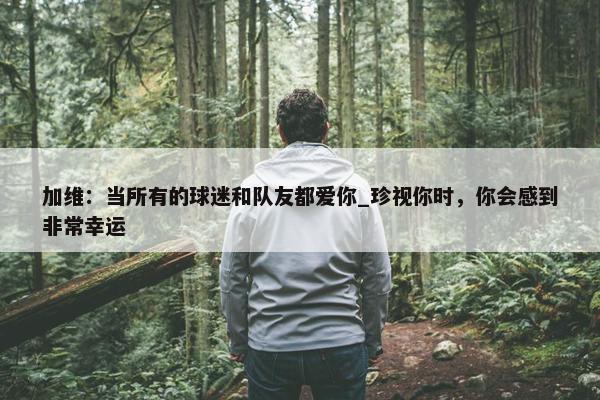 加维：当所有的球迷和队友都爱你_珍视你时，你会感到非常幸运