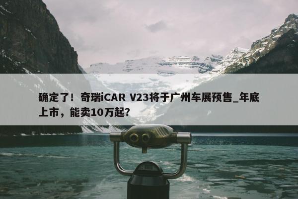 确定了！奇瑞iCAR V23将于广州车展预售_年底上市，能卖10万起？