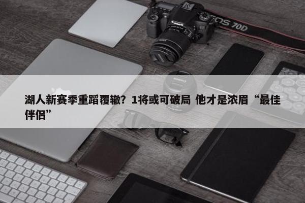 湖人新赛季重蹈覆辙？1将或可破局 他才是浓眉“最佳伴侣”