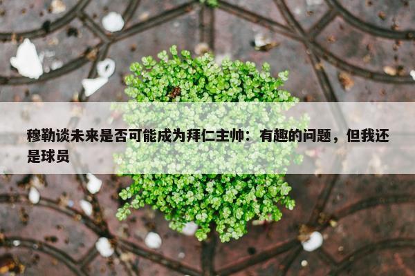 穆勒谈未来是否可能成为拜仁主帅：有趣的问题，但我还是球员