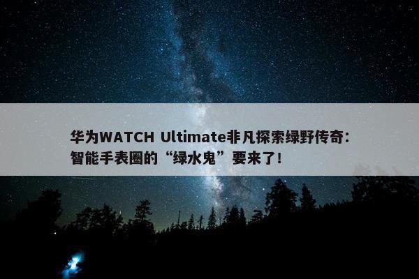 华为WATCH Ultimate非凡探索绿野传奇：智能手表圈的“绿水鬼”要来了！