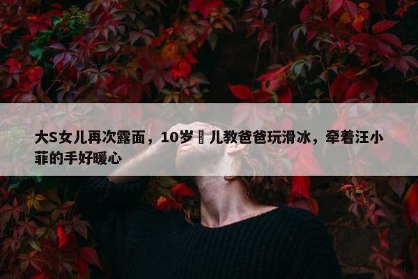 大S女儿再次露面，10岁玥儿教爸爸玩滑冰，牵着汪小菲的手好暖心