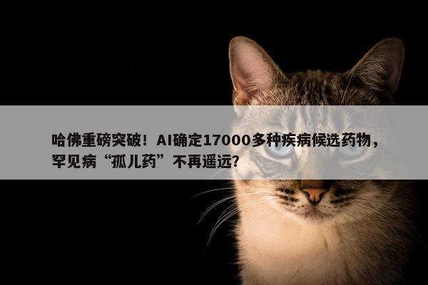 哈佛重磅突破！AI确定17000多种疾病候选药物，罕见病“孤儿药”不再遥远？