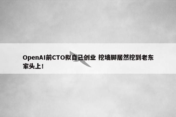 OpenAI前CTO拟自己创业 挖墙脚居然挖到老东家头上！