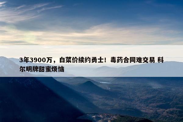 3年3900万，白菜价续约勇士！毒药合同难交易 科尔明牌甜蜜烦恼