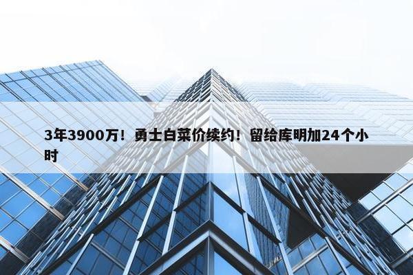 3年3900万！勇士白菜价续约！留给库明加24个小时