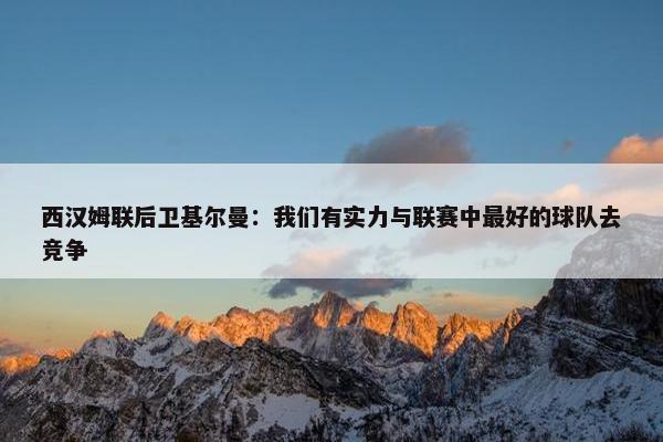 西汉姆联后卫基尔曼：我们有实力与联赛中最好的球队去竞争