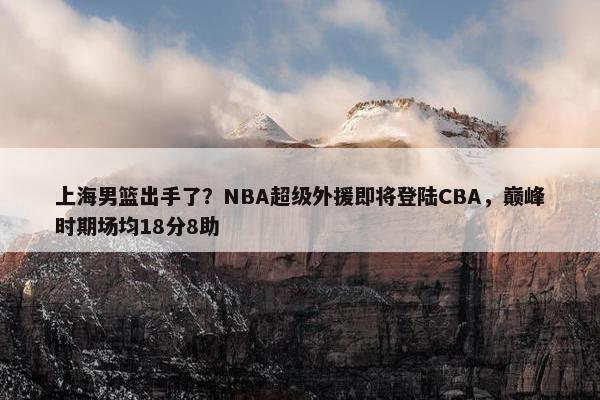 上海男篮出手了？NBA超级外援即将登陆CBA，巅峰时期场均18分8助