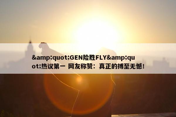 "GEN险胜FLY"热议第一 网友称赞：真正的搏至无憾！