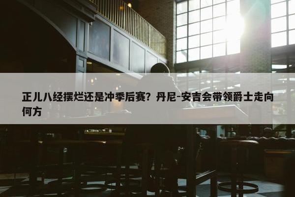 正儿八经摆烂还是冲季后赛？丹尼-安吉会带领爵士走向何方