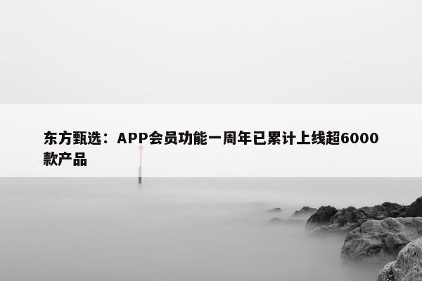 东方甄选：APP会员功能一周年已累计上线超6000款产品