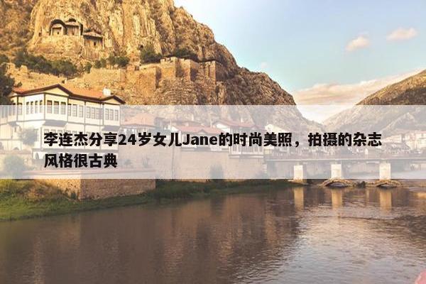 李连杰分享24岁女儿Jane的时尚美照，拍摄的杂志风格很古典