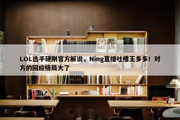 LOL选手硬刚官方解说，Ning直播吐槽王多多！对方的回应格局大了