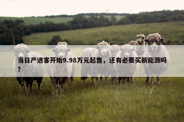 当日产逍客开始9.98万元起售，还有必要买新能源吗？