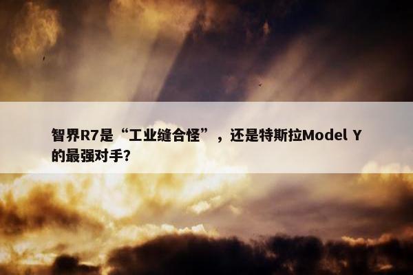 智界R7是“工业缝合怪”，还是特斯拉Model Y的最强对手？