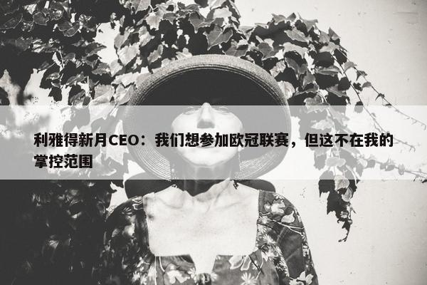 利雅得新月CEO：我们想参加欧冠联赛，但这不在我的掌控范围