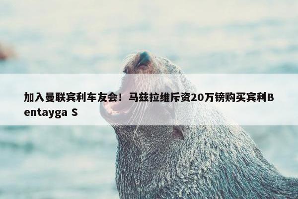 加入曼联宾利车友会！马兹拉维斥资20万镑购买宾利Bentayga S