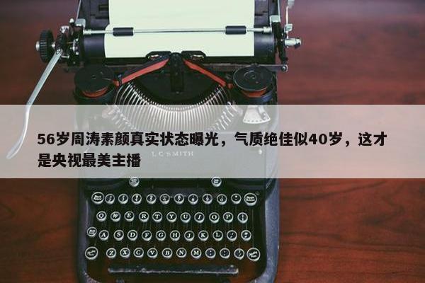 56岁周涛素颜真实状态曝光，气质绝佳似40岁，这才是央视最美主播