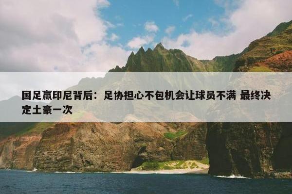 国足赢印尼背后：足协担心不包机会让球员不满 最终决定土豪一次