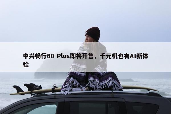 中兴畅行60 Plus即将开售，千元机也有AI新体验