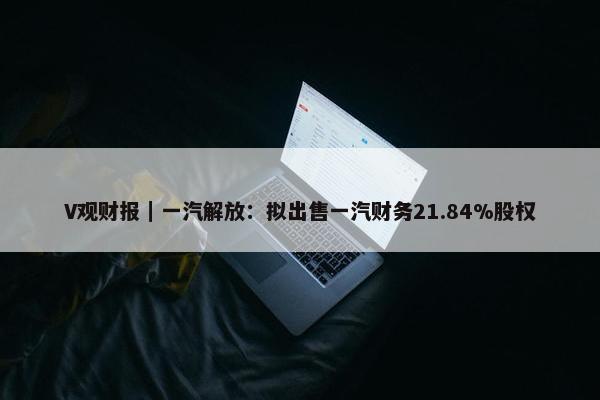 V观财报｜一汽解放：拟出售一汽财务21.84%股权