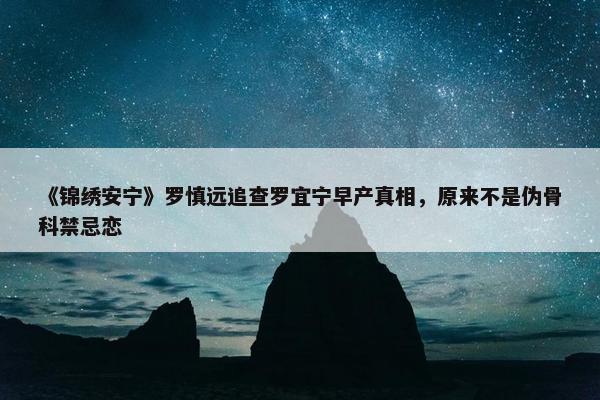 《锦绣安宁》罗慎远追查罗宜宁早产真相，原来不是伪骨科禁忌恋