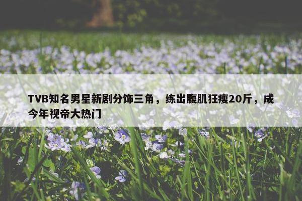 TVB知名男星新剧分饰三角，练出腹肌狂瘦20斤，成今年视帝大热门