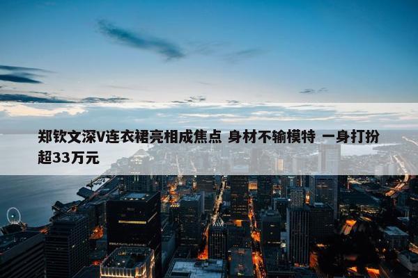 郑钦文深V连衣裙亮相成焦点 身材不输模特 一身打扮超33万元