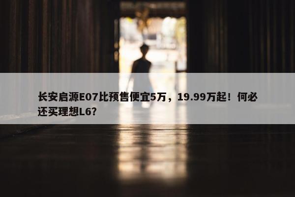 长安启源E07比预售便宜5万，19.99万起！何必还买理想L6？