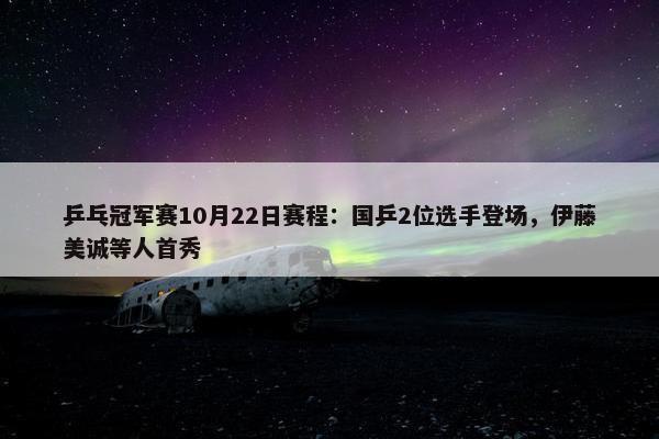 乒乓冠军赛10月22日赛程：国乒2位选手登场，伊藤美诚等人首秀