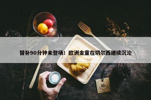 替补90分钟未登场！欧洲金童在切尔西继续沉沦