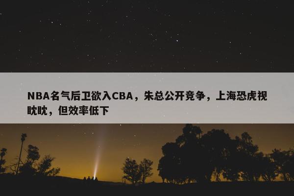 NBA名气后卫欲入CBA，朱总公开竞争，上海恐虎视眈眈，但效率低下