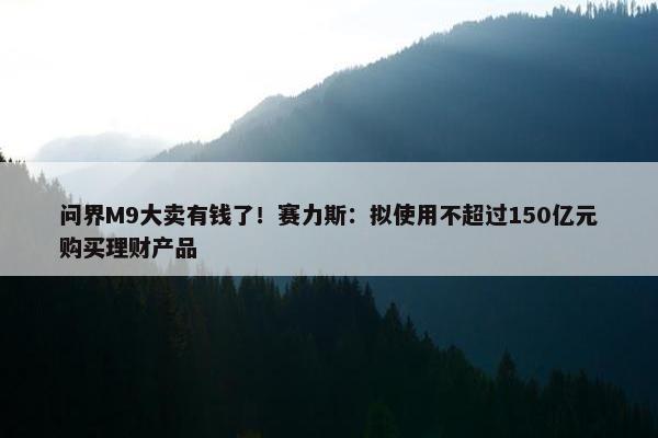 问界M9大卖有钱了！赛力斯：拟使用不超过150亿元购买理财产品