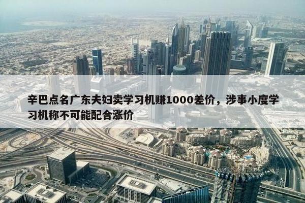 辛巴点名广东夫妇卖学习机赚1000差价，涉事小度学习机称不可能配合涨价